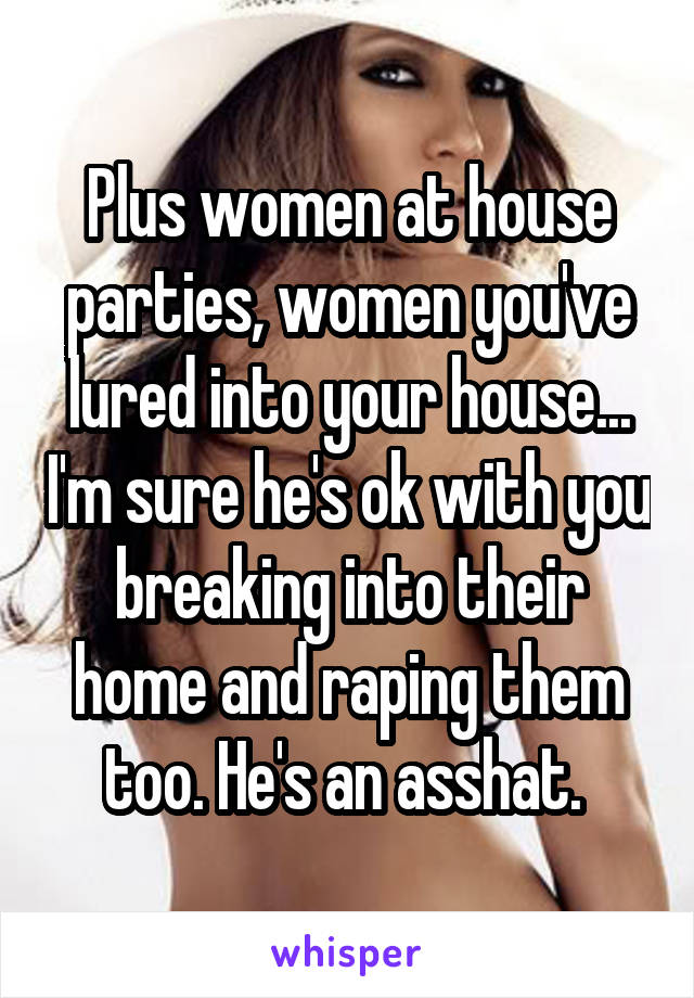 Plus women at house parties, women you've lured into your house... I'm sure he's ok with you breaking into their home and raping them too. He's an asshat. 