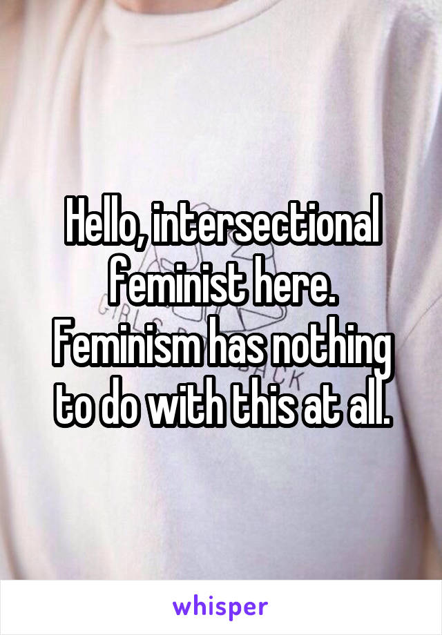 Hello, intersectional feminist here.
Feminism has nothing to do with this at all.