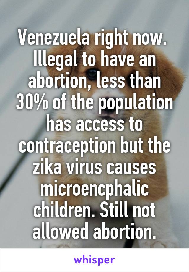 Venezuela right now. 
Illegal to have an abortion, less than 30% of the population has access to contraception but the zika virus causes microencphalic children. Still not allowed abortion.