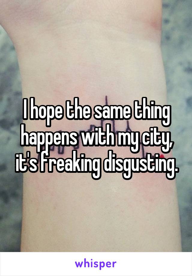 I hope the same thing happens with my city, it's freaking disgusting.