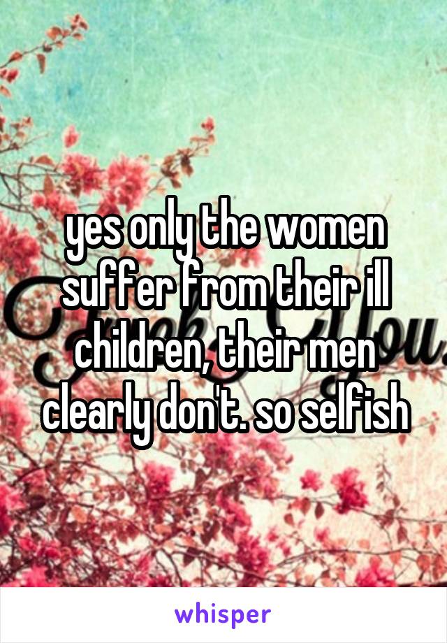 yes only the women suffer from their ill children, their men clearly don't. so selfish