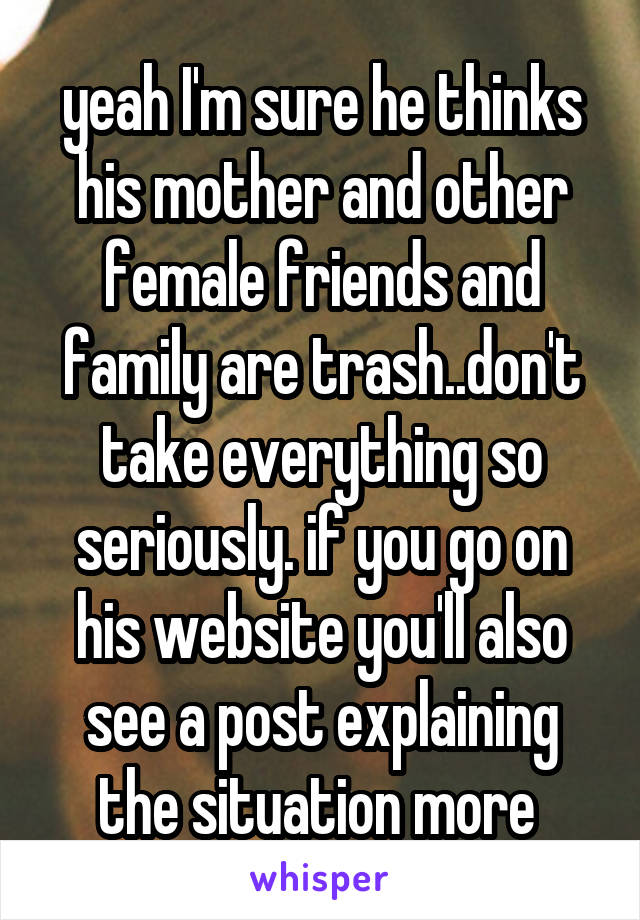 yeah I'm sure he thinks his mother and other female friends and family are trash..don't take everything so seriously. if you go on his website you'll also see a post explaining the situation more 