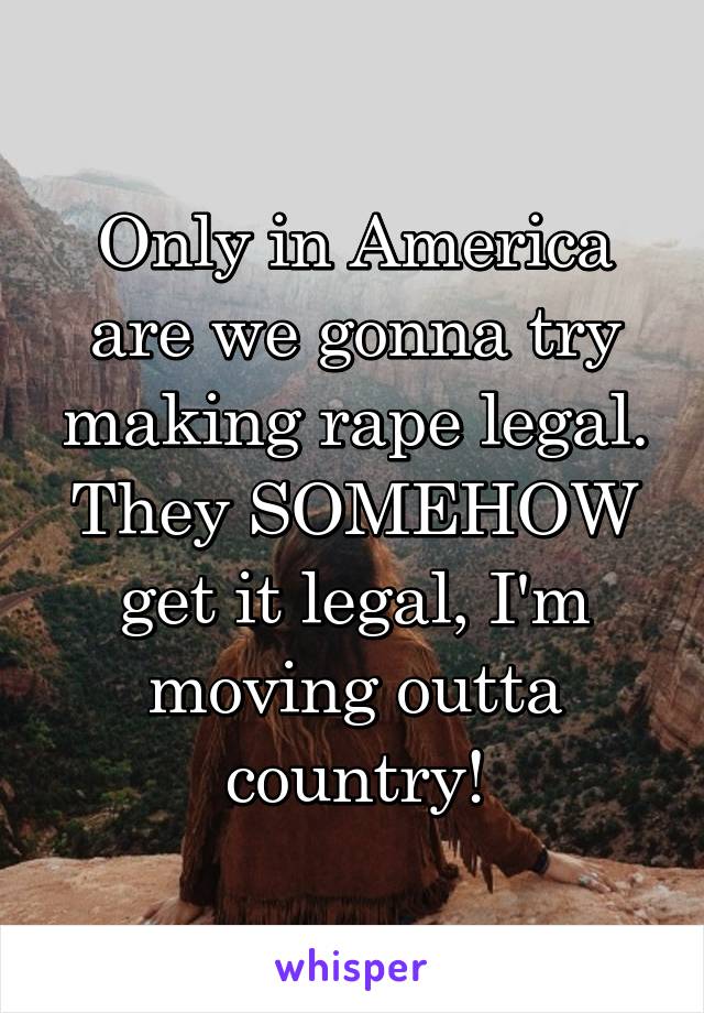 Only in America are we gonna try making rape legal. They SOMEHOW get it legal, I'm moving outta country!