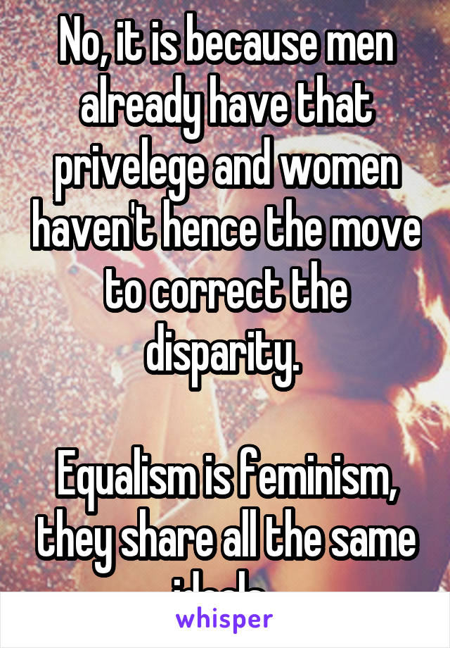 No, it is because men already have that privelege and women haven't hence the move to correct the disparity. 

Equalism is feminism, they share all the same ideals. 