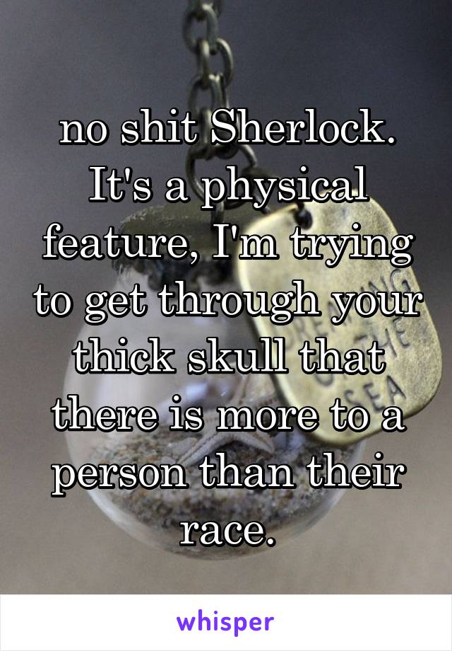 no shit Sherlock. It's a physical feature, I'm trying to get through your thick skull that there is more to a person than their race.