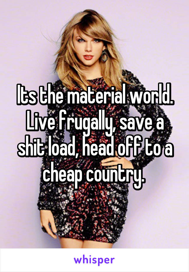Its the material world. Live frugally, save a shit load, head off to a cheap country. 