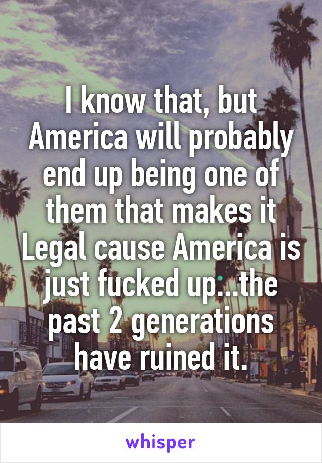 I know that, but America will probably end up being one of them that makes it Legal cause America is just fucked up...the past 2 generations have ruined it.