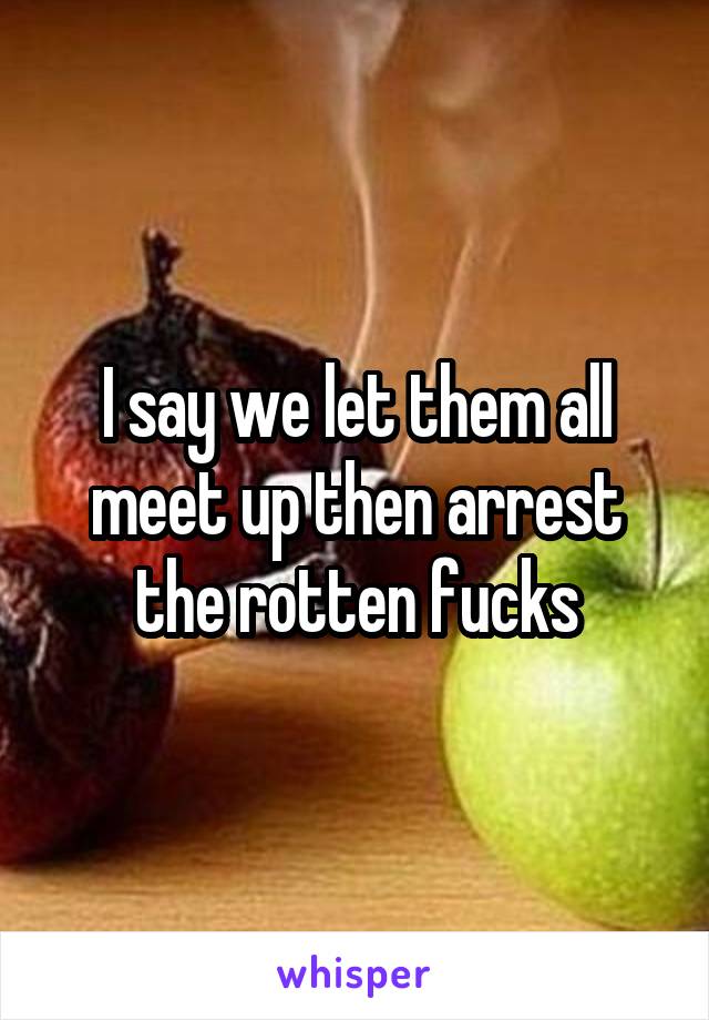 I say we let them all meet up then arrest the rotten fucks