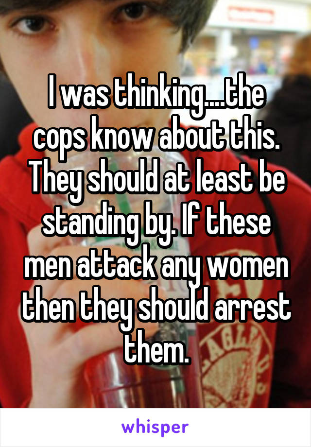 I was thinking....the cops know about this. They should at least be standing by. If these men attack any women then they should arrest them.