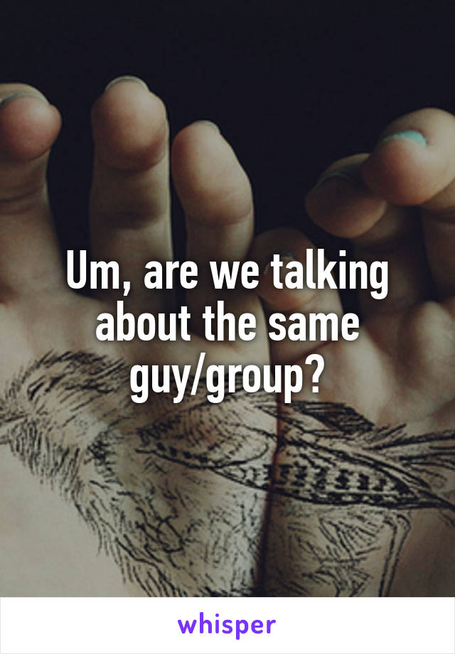 Um, are we talking about the same guy/group?