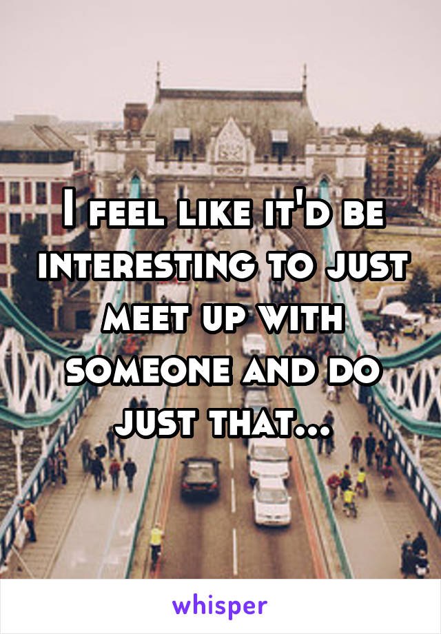 I feel like it'd be interesting to just meet up with someone and do just that...