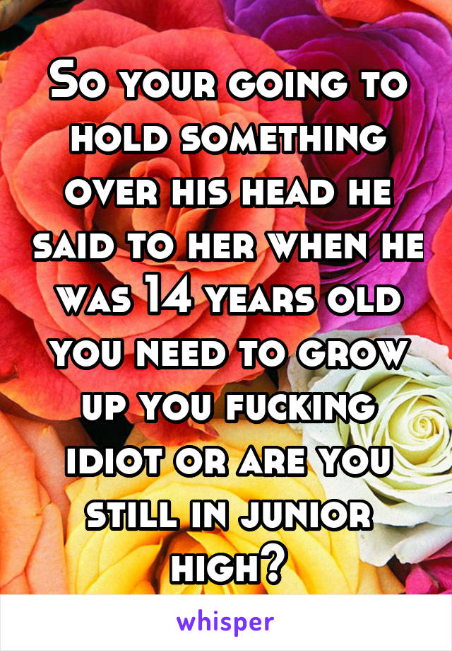 So your going to hold something over his head he said to her when he was 14 years old you need to grow up you fucking idiot or are you still in junior high?