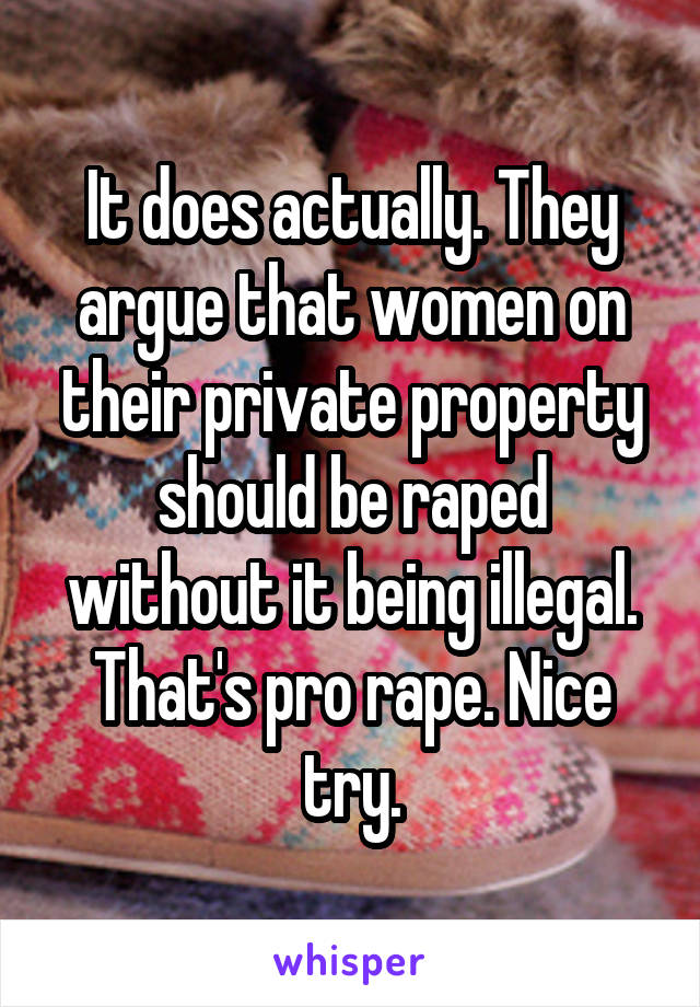 It does actually. They argue that women on their private property should be raped without it being illegal. That's pro rape. Nice try.