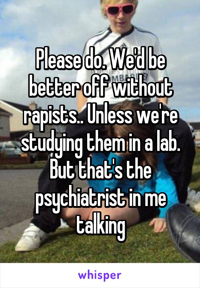 Please do. We'd be better off without rapists.. Unless we're studying them in a lab. But that's the psychiatrist in me talking