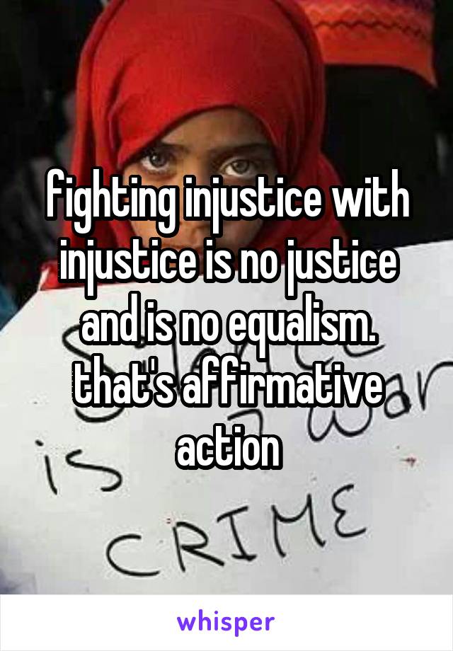 fighting injustice with injustice is no justice and is no equalism. that's affirmative action