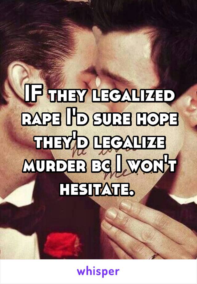 IF they legalized rape I'd sure hope they'd legalize murder bc I won't hesitate. 