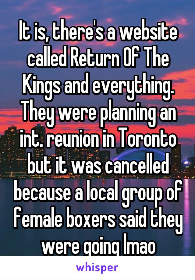 It is, there's a website called Return Of The Kings and everything. They were planning an int. reunion in Toronto but it was cancelled because a local group of female boxers said they were going lmao