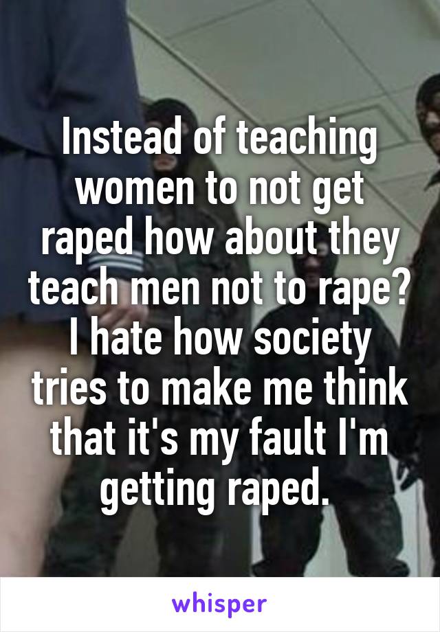 Instead of teaching women to not get raped how about they teach men not to rape? I hate how society tries to make me think that it's my fault I'm getting raped. 