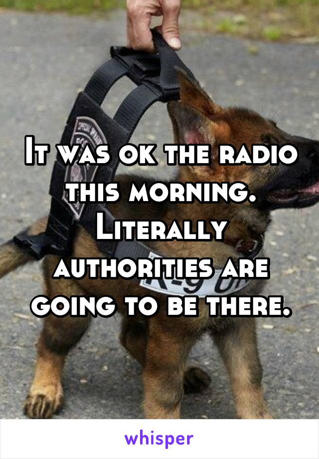 It was ok the radio this morning. Literally authorities are going to be there.