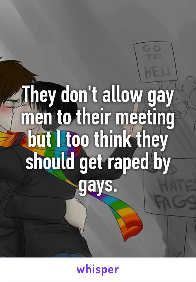 They don't allow gay men to their meeting but I too think they should get raped by gays.