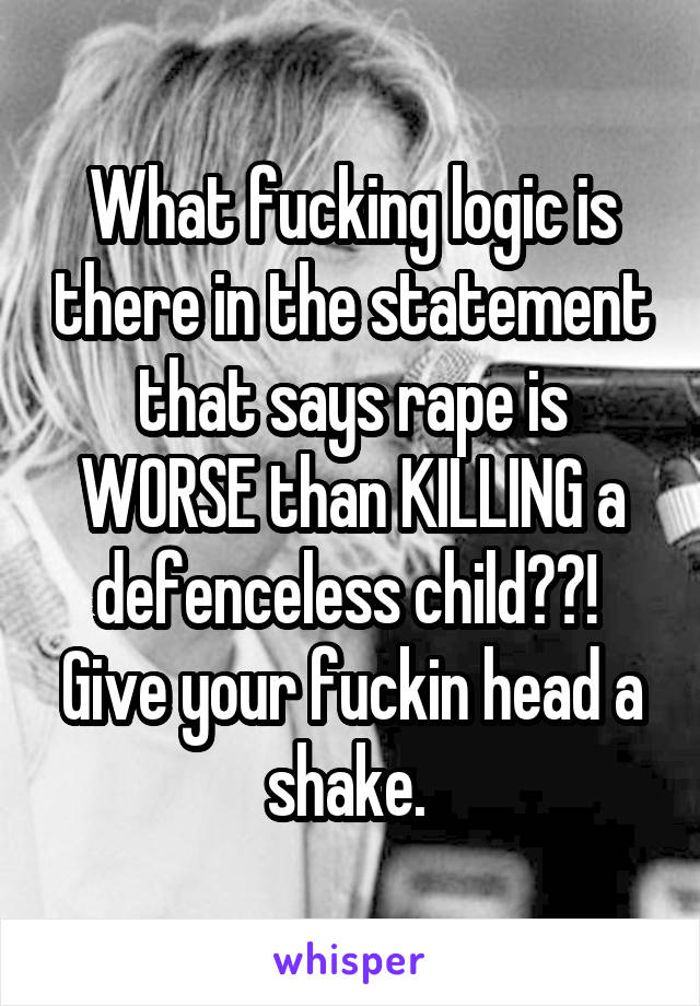 What fucking logic is there in the statement that says rape is WORSE than KILLING a defenceless child??!  Give your fuckin head a shake. 