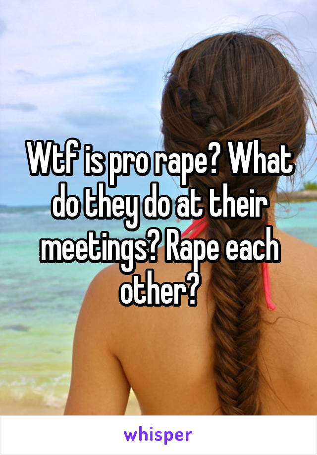 Wtf is pro rape? What do they do at their meetings? Rape each other?