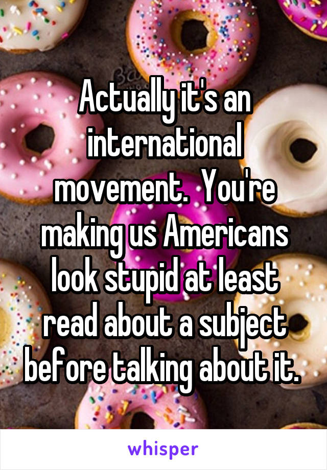 Actually it's an international movement.  You're making us Americans look stupid at least read about a subject before talking about it. 