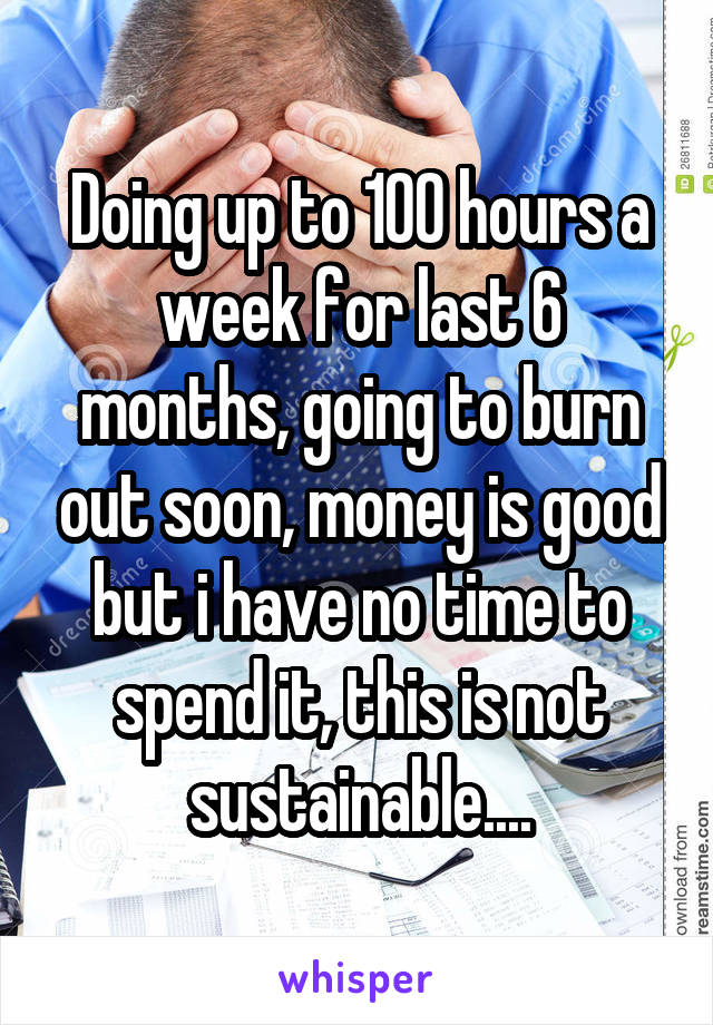 Doing up to 100 hours a week for last 6 months, going to burn out soon, money is good but i have no time to spend it, this is not sustainable....