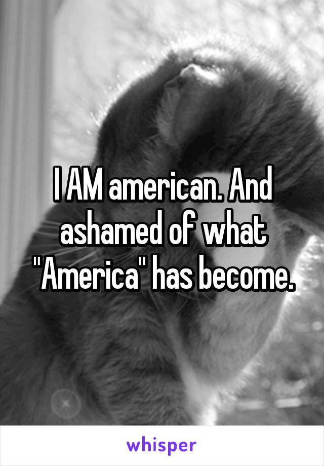 I AM american. And ashamed of what "America" has become.