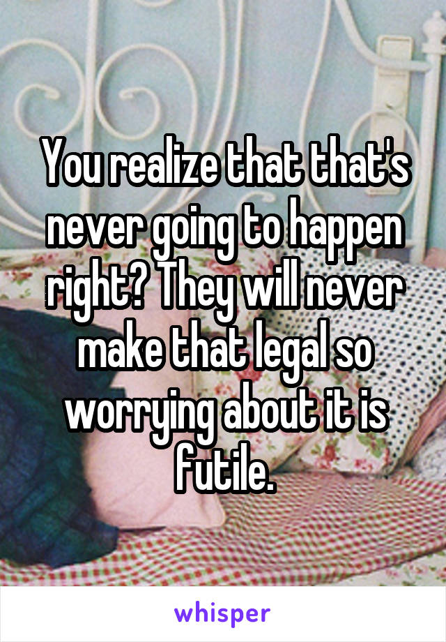 You realize that that's never going to happen right? They will never make that legal so worrying about it is futile.