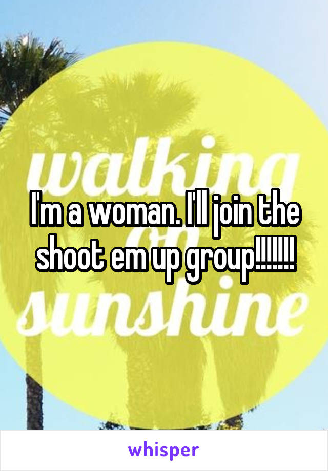 I'm a woman. I'll join the shoot em up group!!!!!!!