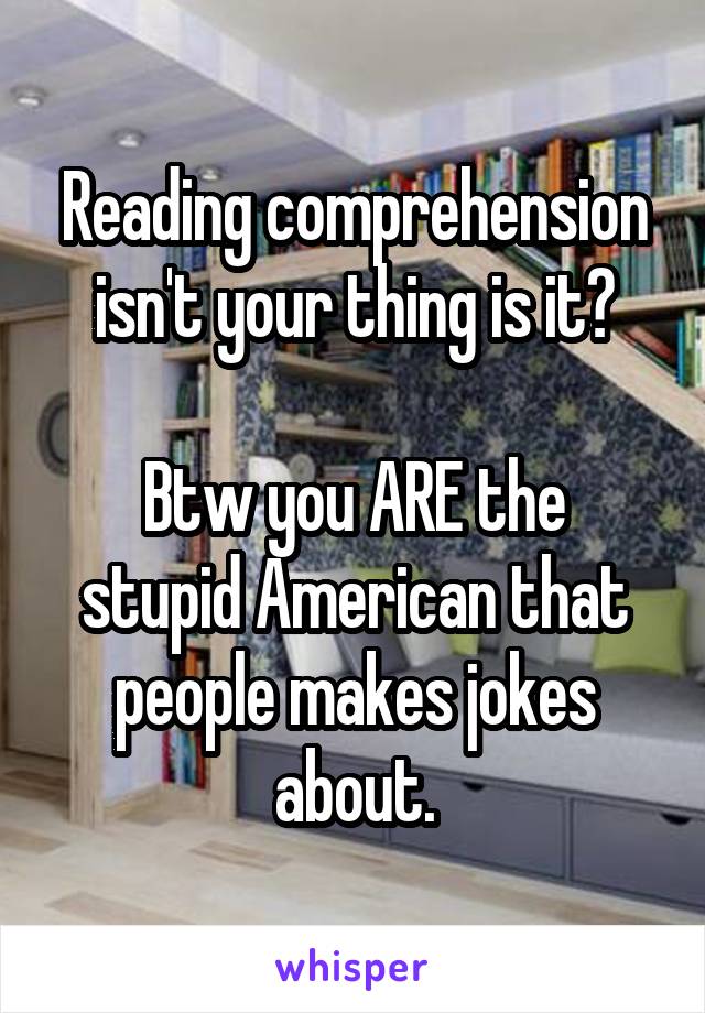 Reading comprehension isn't your thing is it?

Btw you ARE the stupid American that people makes jokes about.