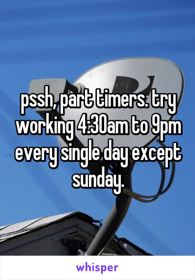 pssh, part timers. try working 4:30am to 9pm every single day except sunday.
