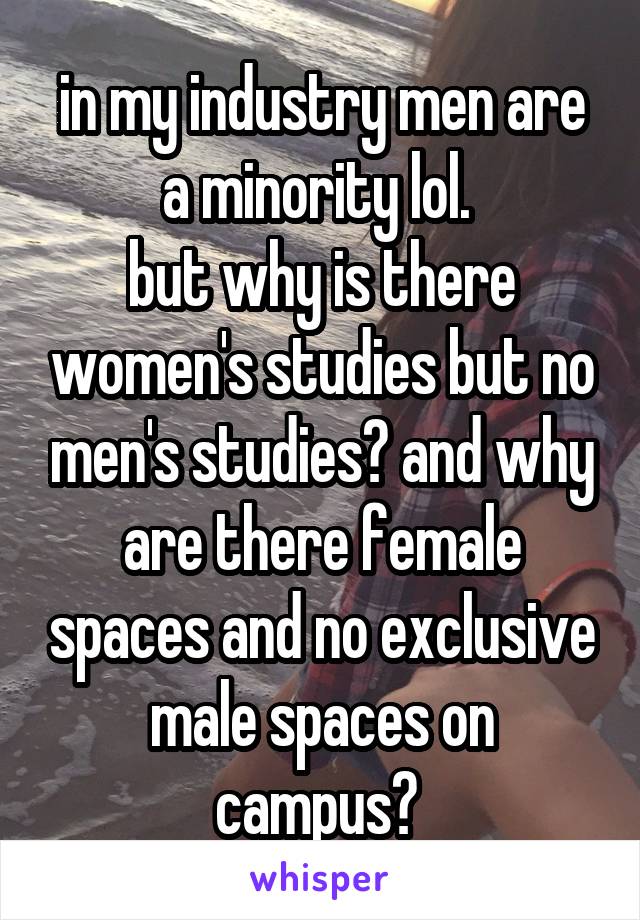 in my industry men are a minority lol. 
but why is there women's studies but no men's studies? and why are there female spaces and no exclusive male spaces on campus? 