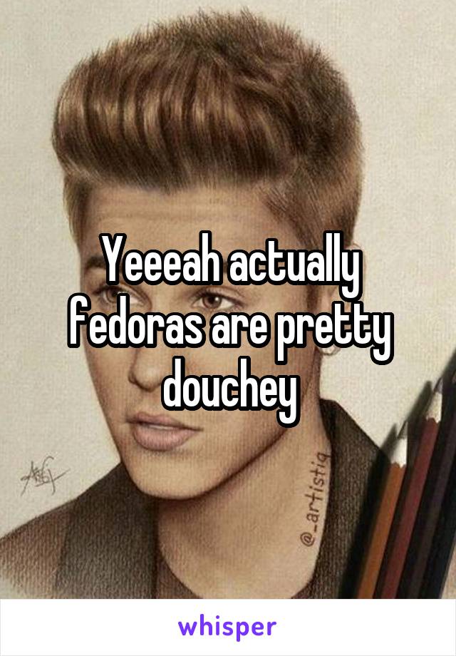 Yeeeah actually fedoras are pretty douchey