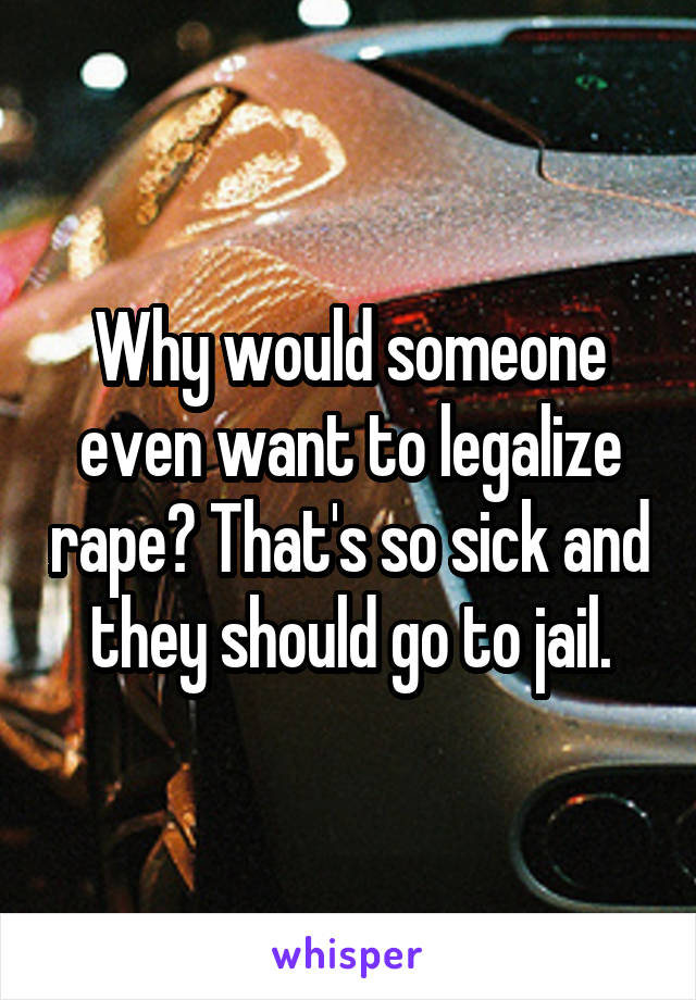 Why would someone even want to legalize rape? That's so sick and they should go to jail.