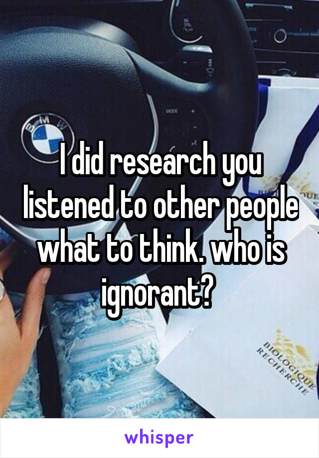 I did research you listened to other people what to think. who is ignorant? 