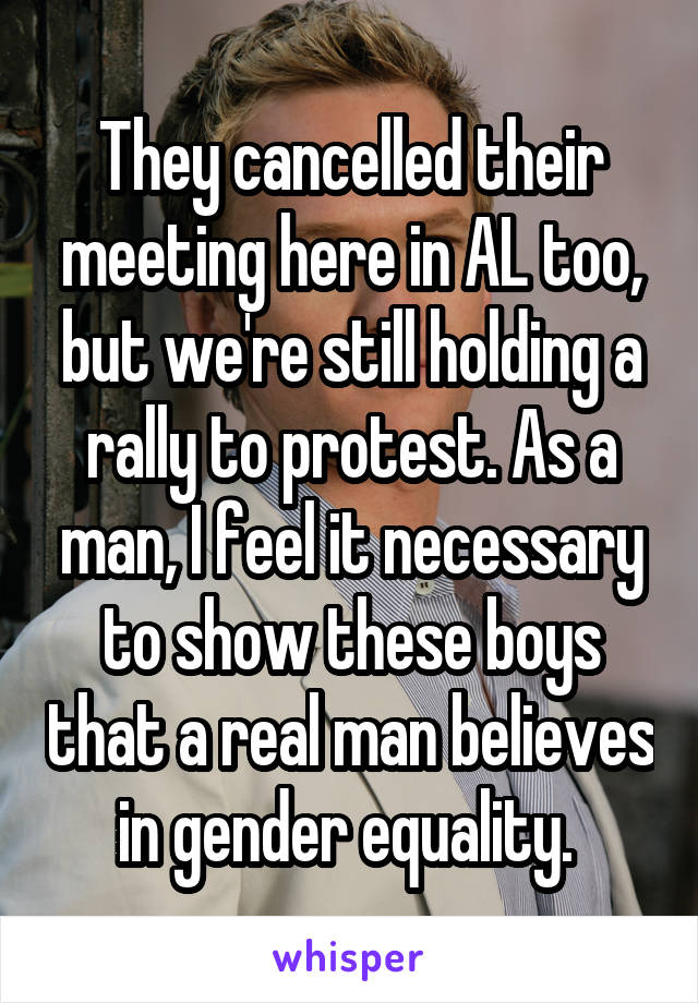 They cancelled their meeting here in AL too, but we're still holding a rally to protest. As a man, I feel it necessary to show these boys that a real man believes in gender equality. 