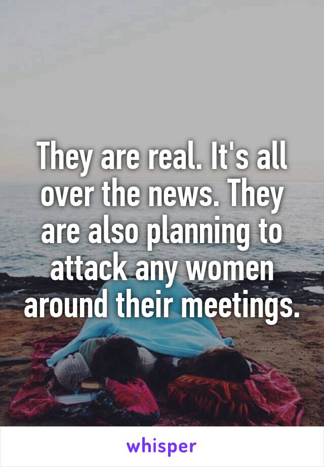 They are real. It's all over the news. They are also planning to attack any women around their meetings.