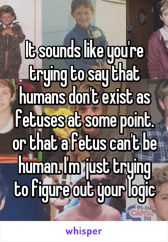 It sounds like you're trying to say that humans don't exist as fetuses at some point. or that a fetus can't be human. I'm  just trying to figure out your logic