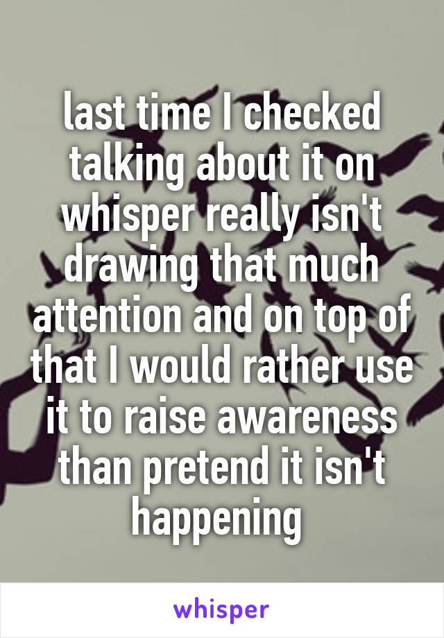 last time I checked talking about it on whisper really isn't drawing that much attention and on top of that I would rather use it to raise awareness than pretend it isn't happening 