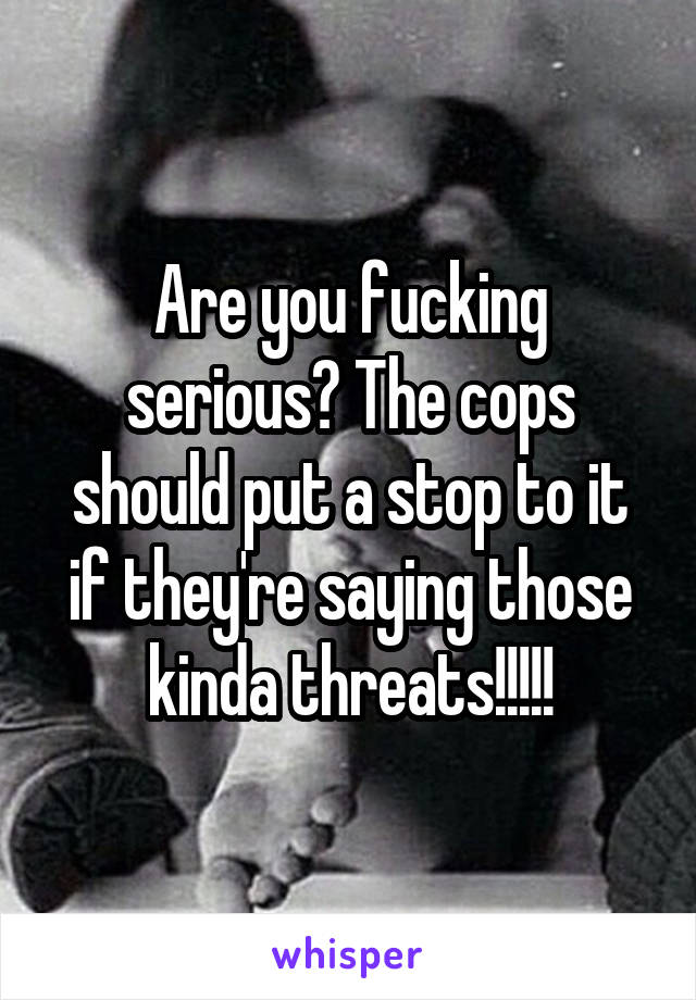 Are you fucking serious? The cops should put a stop to it if they're saying those kinda threats!!!!!