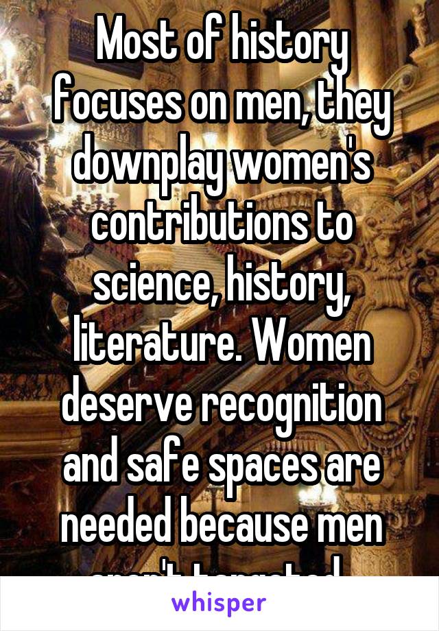 Most of history focuses on men, they downplay women's contributions to science, history, literature. Women deserve recognition and safe spaces are needed because men aren't targeted. 