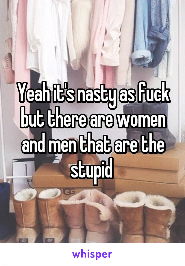 Yeah it's nasty as fuck but there are women and men that are the stupid 