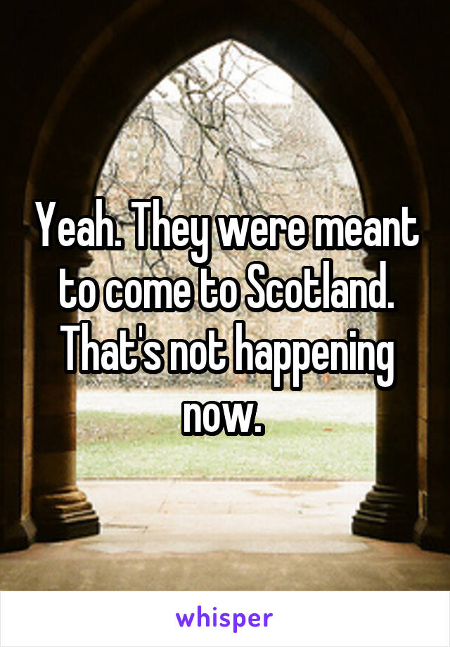 Yeah. They were meant to come to Scotland. That's not happening now. 