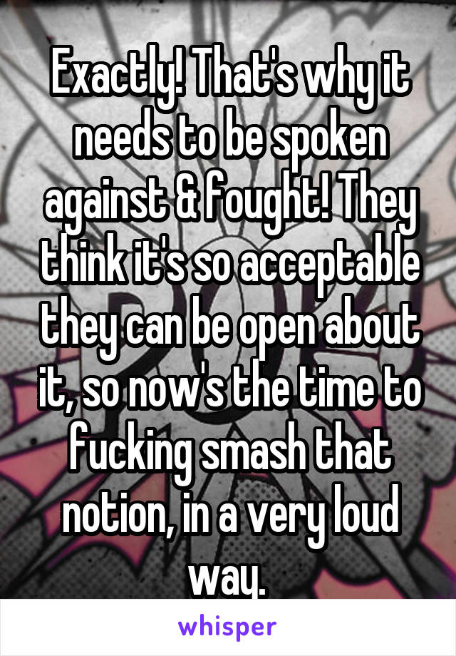 Exactly! That's why it needs to be spoken against & fought! They think it's so acceptable they can be open about it, so now's the time to fucking smash that notion, in a very loud way. 