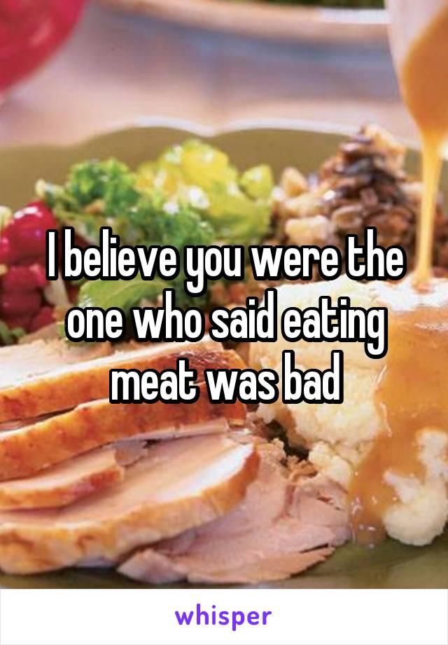 I believe you were the one who said eating meat was bad