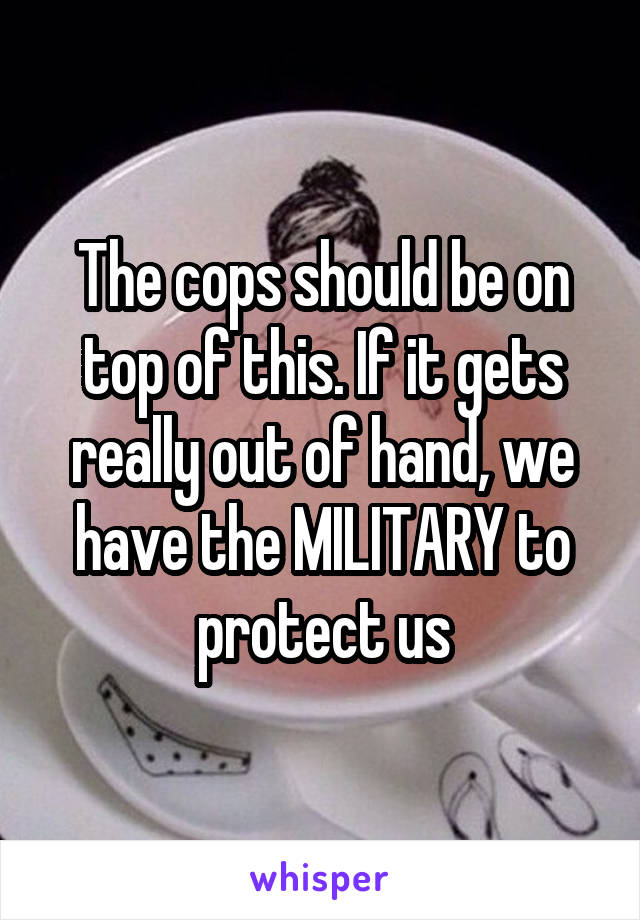 The cops should be on top of this. If it gets really out of hand, we have the MILITARY to protect us