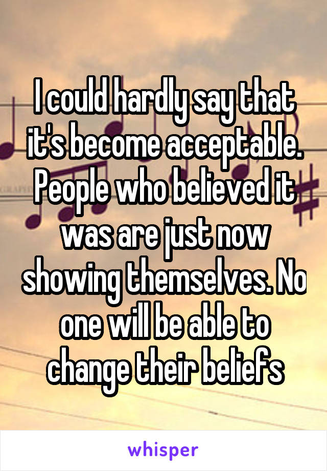 I could hardly say that it's become acceptable. People who believed it was are just now showing themselves. No one will be able to change their beliefs