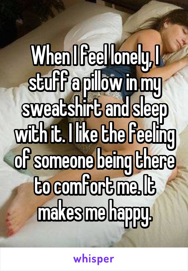 When I feel lonely, I stuff a pillow in my sweatshirt and sleep with it. I like the feeling of someone being there to comfort me. It makes me happy.